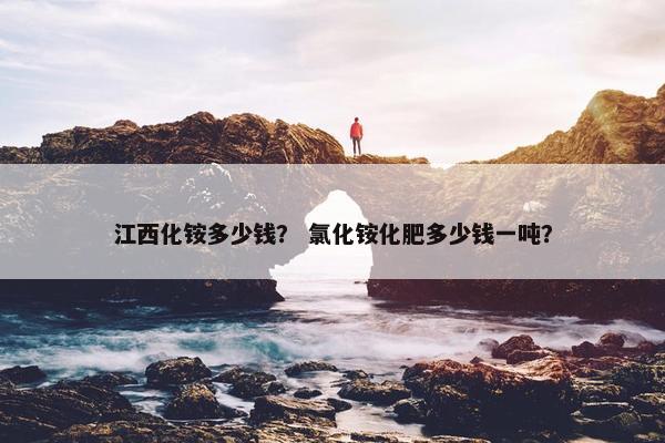 江西化铵多少钱？ 氯化铵化肥多少钱一吨？