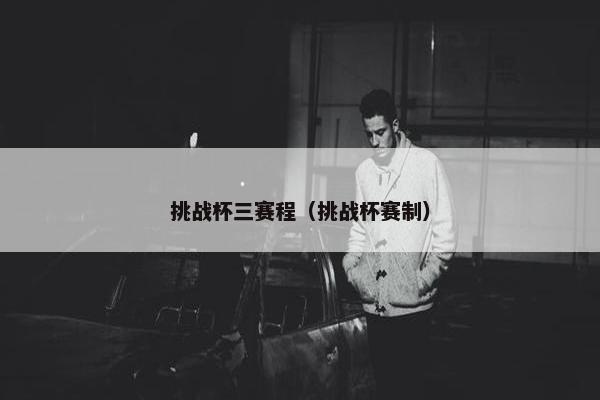 挑战杯三赛程（挑战杯赛制）
