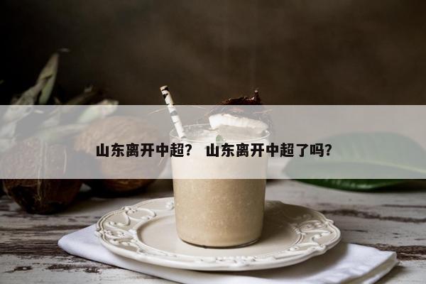 山东离开中超？ 山东离开中超了吗？