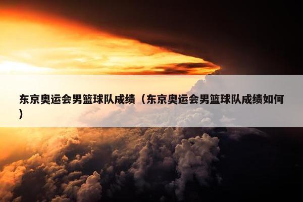 东京奥运会男篮球队成绩（东京奥运会男篮球队成绩如何）