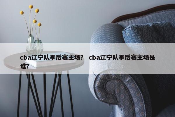 cba辽宁队季后赛主场？ cba辽宁队季后赛主场是谁？