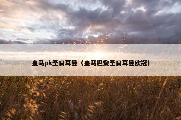 皇马pk圣日耳曼（皇马巴黎圣日耳曼欧冠）