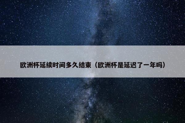 欧洲杯延续时间多久结束（欧洲杯是延迟了一年吗）
