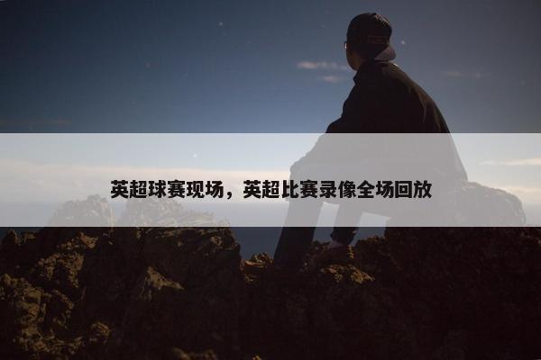 英超球赛现场，英超比赛录像全场回放