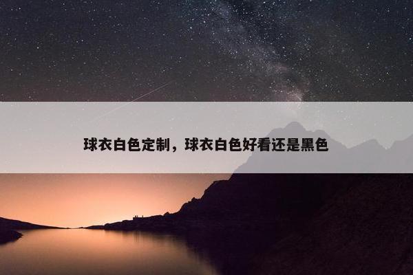 球衣白色定制，球衣白色好看还是黑色