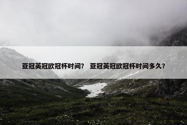 亚冠英冠欧冠杯时间？ 亚冠英冠欧冠杯时间多久？