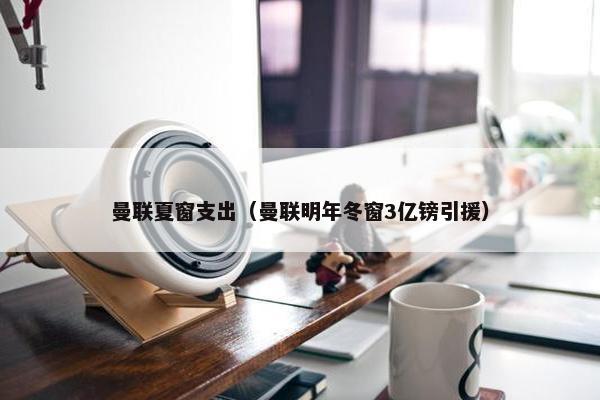 曼联夏窗支出（曼联明年冬窗3亿镑引援）