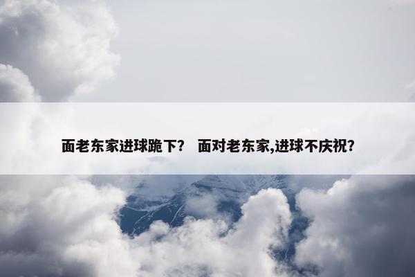 面老东家进球跪下？ 面对老东家,进球不庆祝？