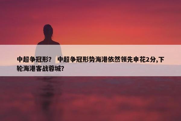 中超争冠形？ 中超争冠形势海港依然领先申花2分,下轮海港客战蓉城？
