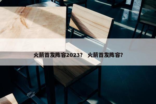 火箭首发阵容2023？ 火箭首发阵容？