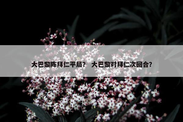 大巴黎阵拜仁平局？ 大巴黎对拜仁次回合？