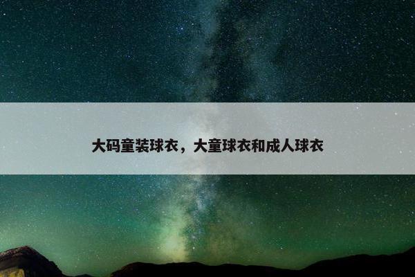 大码童装球衣，大童球衣和成人球衣
