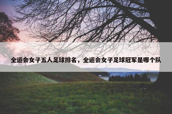 全运会女子五人足球排名，全运会女子足球冠军是哪个队