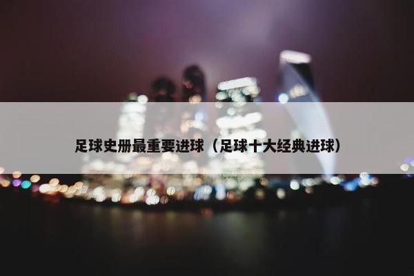 足球史册最重要进球（足球十大经典进球）
