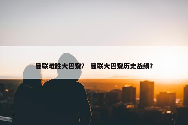曼联难胜大巴黎？ 曼联大巴黎历史战绩？