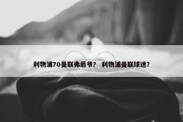 利物浦70曼联弗爵爷？ 利物浦曼联球迷？