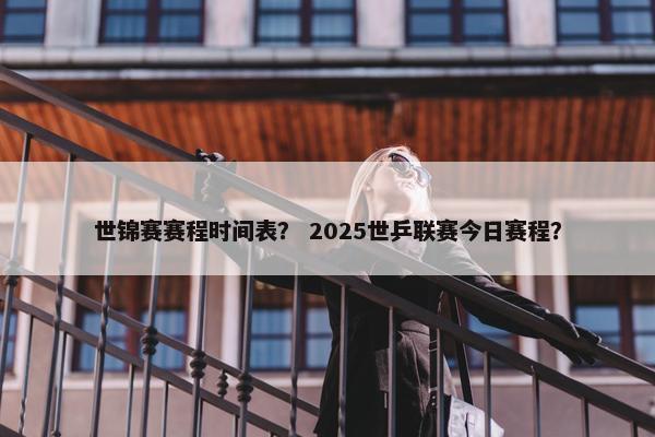 世锦赛赛程时间表？ 2025世乒联赛今日赛程？