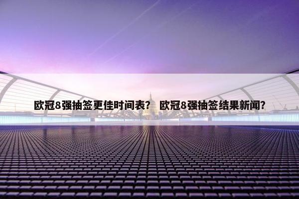欧冠8强抽签更佳时间表？ 欧冠8强抽签结果新闻？