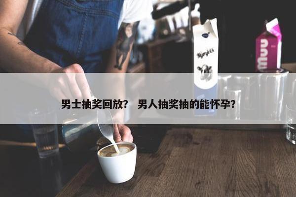 男士抽奖回放？ 男人抽奖抽的能怀孕？