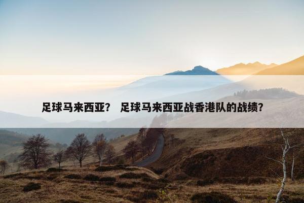 足球马来西亚？ 足球马来西亚战香港队的战绩？
