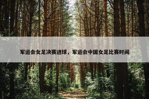 军运会女足决赛进球，军运会中国女足比赛时间
