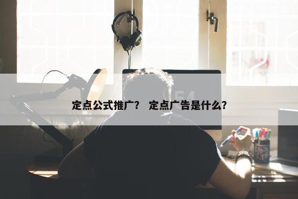 定点公式推广？ 定点广告是什么？