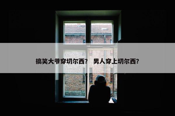 搞笑大爷穿切尔西？ 男人穿上切尔西？