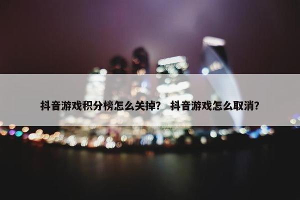 抖音游戏积分榜怎么关掉？ 抖音游戏怎么取消？