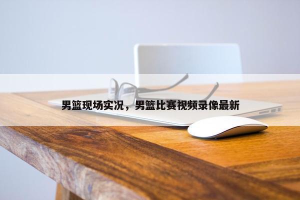 男篮现场实况，男篮比赛视频录像最新