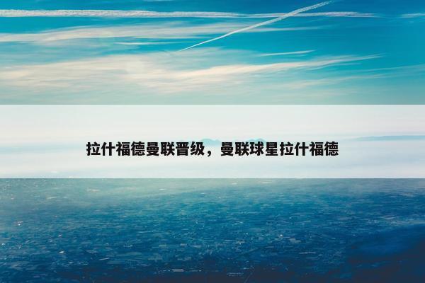 拉什福德曼联晋级，曼联球星拉什福德