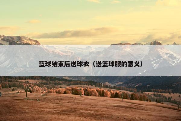 篮球结束后送球衣（送篮球服的意义）