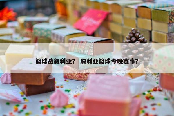 篮球战叙利亚？ 叙利亚篮球今晚赛事？