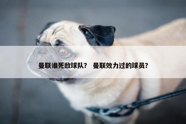 曼联谁死敌球队？ 曼联效力过的球员？