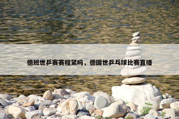德班世乒赛赛程紧吗，德国世乒乓球比赛直播