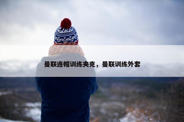 曼联连帽训练夹克，曼联训练外套
